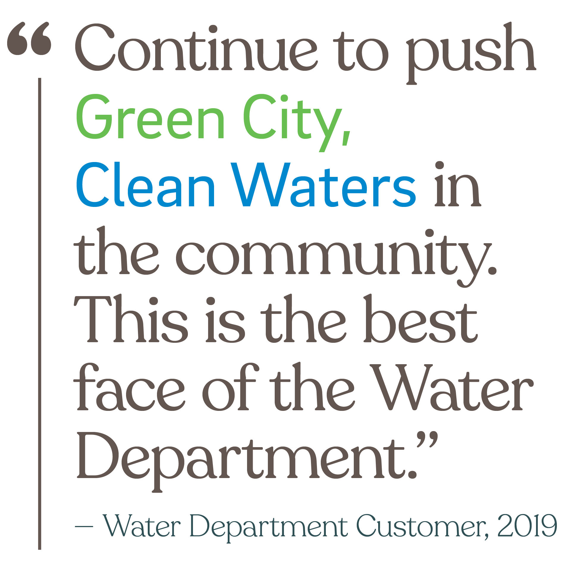 Continue to push Green City, Clean Waters in the community. This is the best face of the Water Department. (from a Water Department Customer in 2019)
