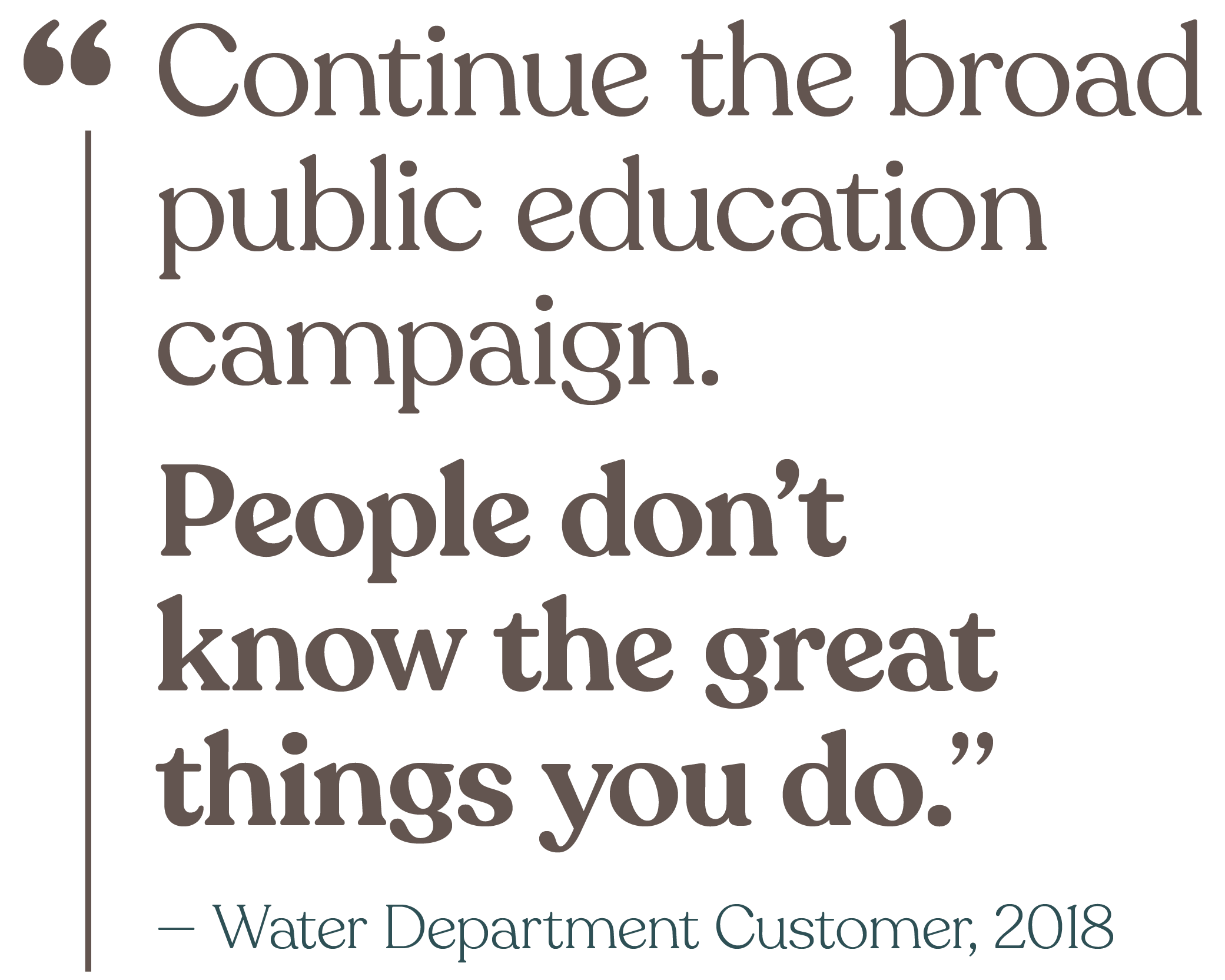 Continue the broad public education campaign. People don't know the great things you do. (from a Water Department Customer in 2018)