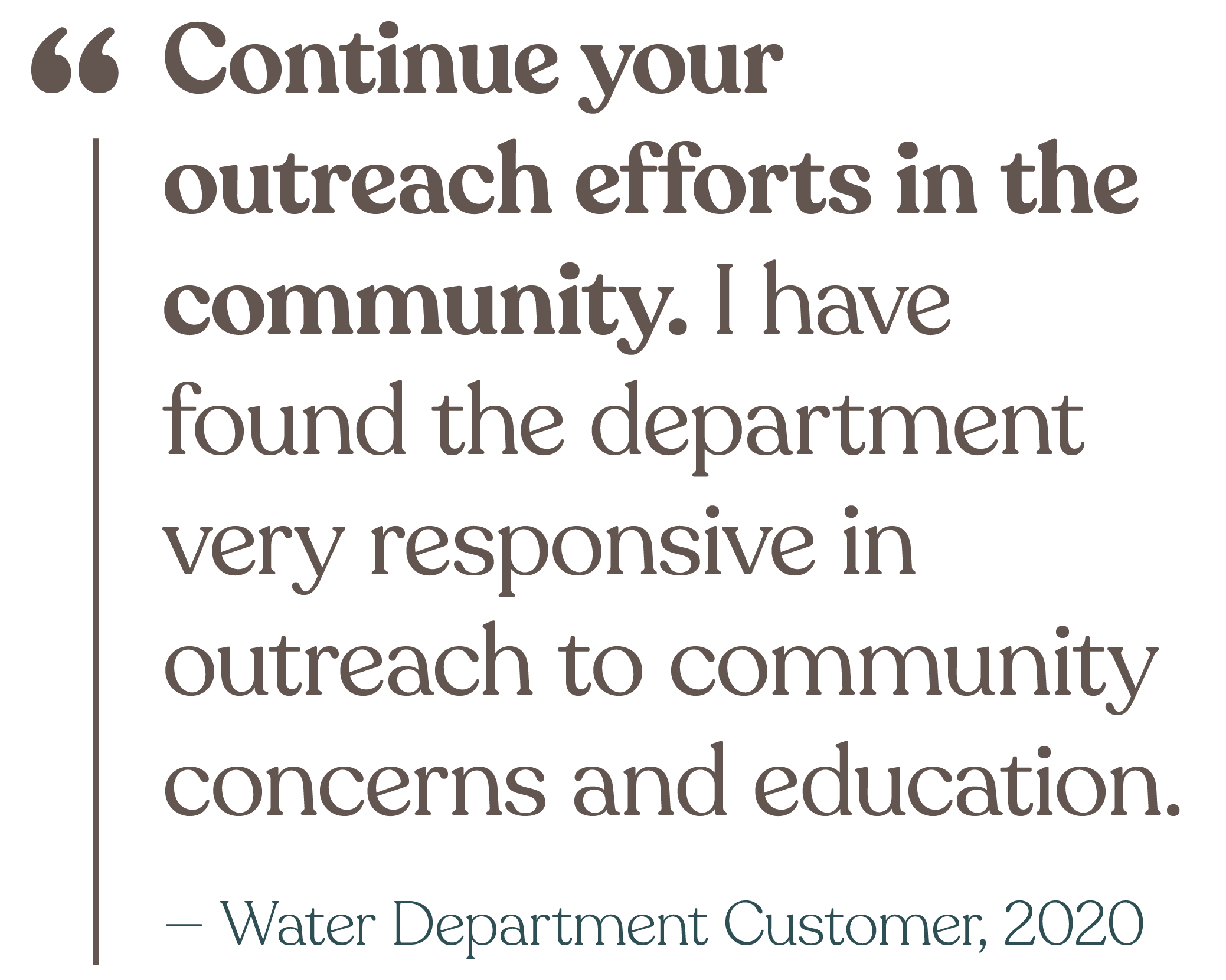 Continue your outreach efforts in the community. I have found the department very responsive in outreach to community concerns and education. (from a Water Department Customer in 2020)