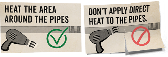 DO: heat the area around the pipes 
(First panel of the illustration shows a hair dryer running near a pipe but angled away from it, with a green check mark.)
DON'T apply direct heat to the pipes.
(Second panel shows a hair dryer blowing directly at a pipe, with a red no symbol.)