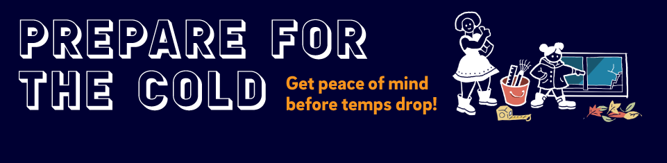Prepare for the cold! Get peace of mind before temps drop.