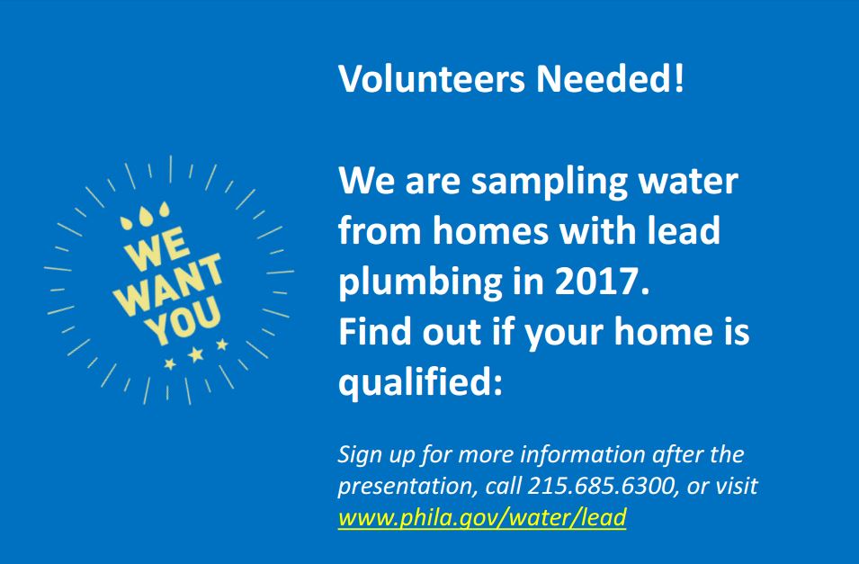 Volunteers Needed! We are sampling wter from homes with lead plumbing in 2017. Find out if your home is qualified! Sign up for more information: call 215-685-6300 or visit www.phila.gov/water/lead